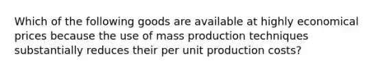 Which of the following goods are available at highly economical prices because the use of mass production techniques substantially reduces their per unit production costs?