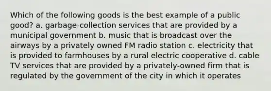 Which of the following goods is the best example of a public good? a. garbage-collection services that are provided by a municipal government b. music that is broadcast over the airways by a privately owned FM radio station c. electricity that is provided to farmhouses by a rural electric cooperative d. cable TV services that are provided by a privately-owned firm that is regulated by the government of the city in which it operates