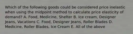 Which of the following goods could be considered price inelastic when using the midpoint method to calculate price elasticity of demand? A. Food, Medicine, Shelter B. Ice cream, Designer Jeans, Vacations C. Food, Designer Jeans, Roller Blades D. Medicine, Roller Blades, Ice Cream E. All of the above