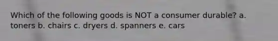 Which of the following goods is NOT a consumer durable? a. toners b. chairs c. dryers d. spanners e. cars