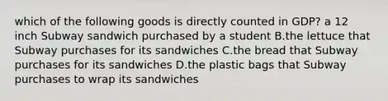 which of the following goods is directly counted in GDP? a 12 inch Subway sandwich purchased by a student B.the lettuce that Subway purchases for its sandwiches C.the bread that Subway purchases for its sandwiches D.the plastic bags that Subway purchases to wrap its sandwiches