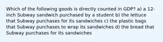 Which of the following goods is directly counted in GDP? a) a 12- inch Subway sandwich purchased by a student b) the lettuce that Subway purchases for its sandwiches c) the plastic bags that Subway purchases to wrap its sandwiches d) the bread that Subway purchases for its sandwiches