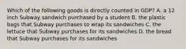 Which of the following goods is directly counted in GDP? A. a 12 inch Subway sandwich purchased by a student B. the plastic bags that Subway purchases to wrap its sandwiches C. the lettuce that Subway purchases for its sandwiches D. the bread that Subway purchases for its sandwiches