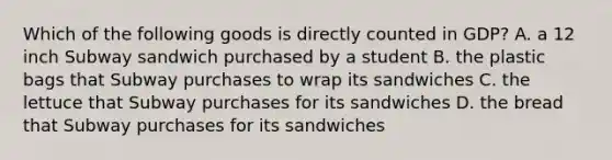 Which of the following goods is directly counted in GDP? A. a 12 inch Subway sandwich purchased by a student B. the plastic bags that Subway purchases to wrap its sandwiches C. the lettuce that Subway purchases for its sandwiches D. the bread that Subway purchases for its sandwiches