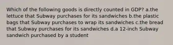 Which of the following goods is directly counted in GDP? a.the lettuce that Subway purchases for its sandwiches b.the plastic bags that Subway purchases to wrap its sandwiches c.the bread that Subway purchases for its sandwiches d.a 12-inch Subway sandwich purchased by a student