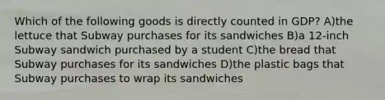 Which of the following goods is directly counted in GDP? A)the lettuce that Subway purchases for its sandwiches B)a 12-inch Subway sandwich purchased by a student C)the bread that Subway purchases for its sandwiches D)the plastic bags that Subway purchases to wrap its sandwiches