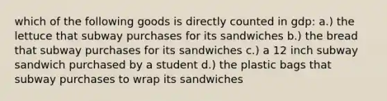 which of the following goods is directly counted in gdp: a.) the lettuce that subway purchases for its sandwiches b.) the bread that subway purchases for its sandwiches c.) a 12 inch subway sandwich purchased by a student d.) the plastic bags that subway purchases to wrap its sandwiches