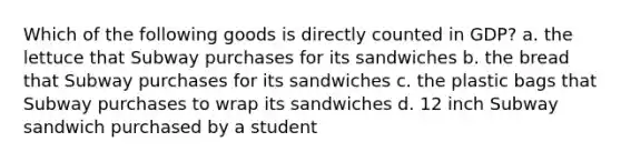 Which of the following goods is directly counted in​ GDP? a. the lettuce that Subway purchases for its sandwiches b. the bread that Subway purchases for its sandwiches c. the plastic bags that Subway purchases to wrap its sandwiches d. 12 inch Subway sandwich purchased by a student