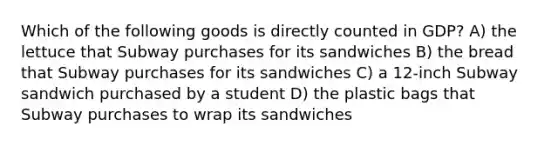 Which of the following goods is directly counted in GDP? A) the lettuce that Subway purchases for its sandwiches B) the bread that Subway purchases for its sandwiches C) a 12-inch Subway sandwich purchased by a student D) the plastic bags that Subway purchases to wrap its sandwiches