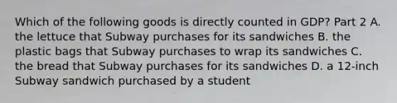 Which of the following goods is directly counted in​ GDP? Part 2 A. the lettuce that Subway purchases for its sandwiches B. the plastic bags that Subway purchases to wrap its sandwiches C. the bread that Subway purchases for its sandwiches D. a 12-inch Subway sandwich purchased by a student