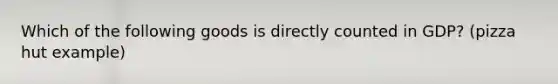 Which of the following goods is directly counted in GDP? (pizza hut example)