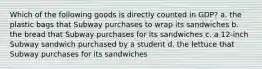 Which of the following goods is directly counted in GDP? a. the plastic bags that Subway purchases to wrap its sandwiches b. the bread that Subway purchases for its sandwiches c. a 12-inch Subway sandwich purchased by a student d. the lettuce that Subway purchases for its sandwiches