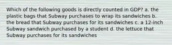 Which of the following goods is directly counted in GDP? a. the plastic bags that Subway purchases to wrap its sandwiches b. the bread that Subway purchases for its sandwiches c. a 12-inch Subway sandwich purchased by a student d. the lettuce that Subway purchases for its sandwiches