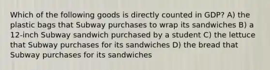 Which of the following goods is directly counted in GDP? A) the plastic bags that Subway purchases to wrap its sandwiches B) a 12-inch Subway sandwich purchased by a student C) the lettuce that Subway purchases for its sandwiches D) the bread that Subway purchases for its sandwiches