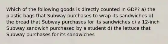 Which of the following goods is directly counted in GDP? a) the plastic bags that Subway purchases to wrap its sandwiches b) the bread that Subway purchases for its sandwiches c) a 12-inch Subway sandwich purchased by a student d) the lettuce that Subway purchases for its sandwiches