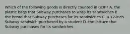 Which of the following goods is directly counted in GDP? A. the plastic bags that Subway purchases to wrap its sandwiches B. the bread that Subway purchases for its sandwiches C. a 12-inch Subway sandwich purchased by a student D. the lettuce that Subway purchases for its sandwiches