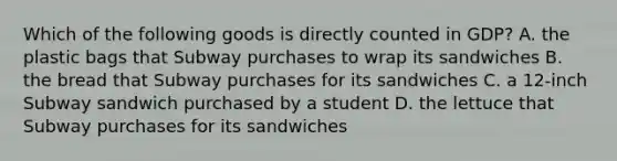 Which of the following goods is directly counted in GDP? A. the plastic bags that Subway purchases to wrap its sandwiches B. the bread that Subway purchases for its sandwiches C. a 12-inch Subway sandwich purchased by a student D. the lettuce that Subway purchases for its sandwiches