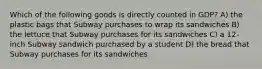 Which of the following goods is directly counted in GDP? A) the plastic bags that Subway purchases to wrap its sandwiches B) the lettuce that Subway purchases for its sandwiches C) a 12-inch Subway sandwich purchased by a student D) the bread that Subway purchases for its sandwiches