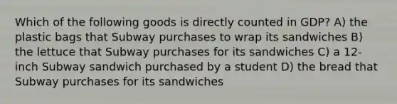 Which of the following goods is directly counted in GDP? A) the plastic bags that Subway purchases to wrap its sandwiches B) the lettuce that Subway purchases for its sandwiches C) a 12-inch Subway sandwich purchased by a student D) the bread that Subway purchases for its sandwiches