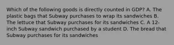 Which of the following goods is directly counted in GDP? A. The plastic bags that Subway purchases to wrap its sandwiches B. The lettuce that Subway purchases for its sandwiches C. A 12- inch Subway sandwich purchased by a student D. The bread that Subway purchases for its sandwiches