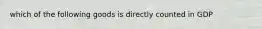 which of the following goods is directly counted in GDP