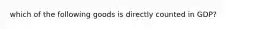 which of the following goods is directly counted in GDP?