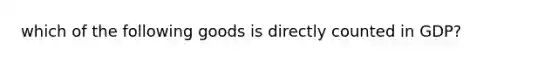 which of the following goods is directly counted in GDP?