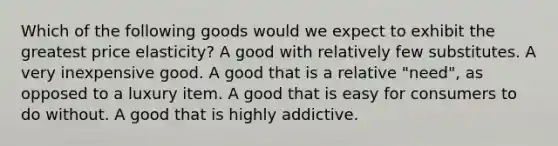 Which of the following goods would we expect to exhibit the greatest price elasticity? A good with relatively few substitutes. A very inexpensive good. A good that is a relative "need", as opposed to a luxury item. A good that is easy for consumers to do without. A good that is highly addictive.