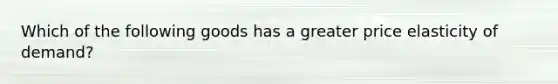 Which of the following goods has a greater price elasticity of demand?