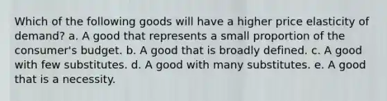 Which of the following goods will have a higher price elasticity of demand? a. ​A good that represents a small proportion of the consumer's budget. b. ​A good that is broadly defined. c. ​A good with few substitutes. d. ​A good with many substitutes. e. ​A good that is a necessity.