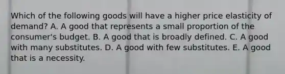 Which of the following goods will have a higher price elasticity of demand? A. A good that represents a small proportion of the consumer's budget. B. A good that is broadly defined. C. A good with many substitutes. D. A good with few substitutes. E. A good that is a necessity.