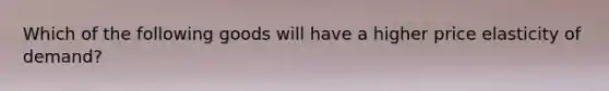 Which of the following goods will have a higher price elasticity of demand?