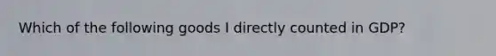 Which of the following goods I directly counted in GDP?