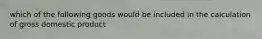 which of the following goods would be included in the calculation of gross domestic product