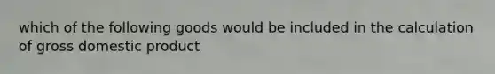 which of the following goods would be included in the calculation of gross domestic product