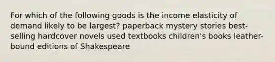 For which of the following goods is the income elasticity of demand likely to be largest? paperback mystery stories best-selling hardcover novels used textbooks children's books leather-bound editions of Shakespeare