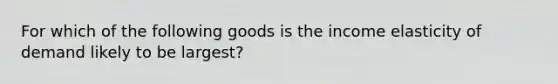 For which of the following goods is the income elasticity of demand likely to be largest?