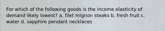 For which of the following goods is the income elasticity of demand likely lowest? a. filet mignon steaks b. fresh fruit c. water d. sapphire pendant necklaces