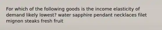 For which of the following goods is the income elasticity of demand likely lowest? water sapphire pendant necklaces filet mignon steaks fresh fruit