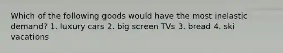 Which of the following goods would have the most inelastic demand? 1. luxury cars 2. big screen TVs 3. bread 4. ski vacations