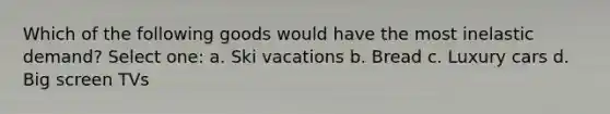 Which of the following goods would have the most inelastic demand? Select one: a. Ski vacations b. Bread c. Luxury cars d. Big screen TVs