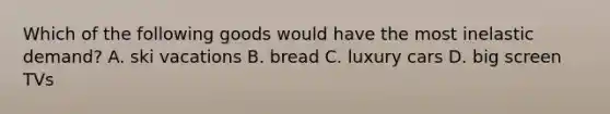 Which of the following goods would have the most inelastic demand? A. ski vacations B. bread C. luxury cars D. big screen TVs