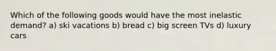 Which of the following goods would have the most inelastic demand? a) ski vacations b) bread c) big screen TVs d) luxury cars