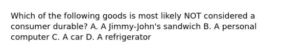 Which of the following goods is most likely NOT considered a consumer durable? A. A Jimmy-John's sandwich B. A personal computer C. A car D. A refrigerator