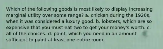 Which of the following goods is most likely to display increasing marginal utility over some range? a. chicken during the 1920s, when it was considered a luxury good. b. lobsters, which are so expensive that you must eat two to get your money's worth. c. all of the choices. d. paint, which you need in an amount sufficient to paint at least one entire room.