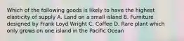 Which of the following goods is likely to have the highest elasticity of supply A. Land on a small island B. Furniture designed by Frank Loyd Wright C. Coffee D. Rare plant which only grows on one island in the Pacific Ocean