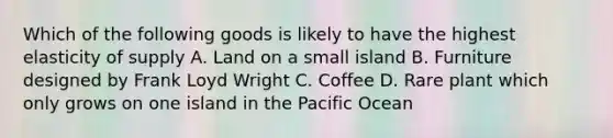 Which of the following goods is likely to have the highest elasticity of supply A. Land on a small island B. Furniture designed by Frank Loyd Wright C. Coffee D. Rare plant which only grows on one island in the Pacific Ocean