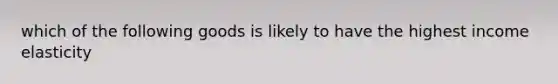 which of the following goods is likely to have the highest income elasticity