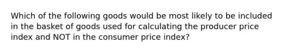 Which of the following goods would be most likely to be included in the basket of goods used for calculating the producer price index and NOT in the consumer price index?