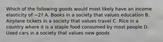 Which of the following goods would most likely have an income elasticity of −2? A. Books in a society that values education B. Airplane tickets in a society that values travel C. Rice in a country where it is a staple food consumed by most people D. Used cars in a society that values new goods